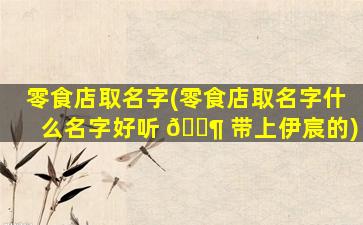 零食店取名字(零食店取名字什么名字好听 🐶 带上伊宸的)